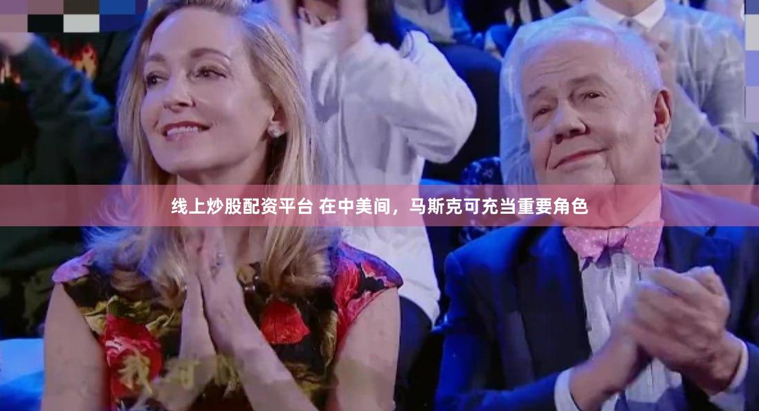 线上炒股配资平台 在中美间，马斯克可充当重要角色